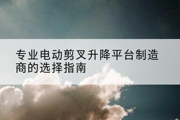 宕昌电动剪叉升降平台厂家-专业电动剪叉升降平台制造商的选择指南