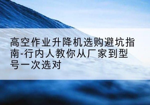 宕昌升降平台厂家-高空作业升降机选购避坑指南-行内人教你从厂家到型号一次选对