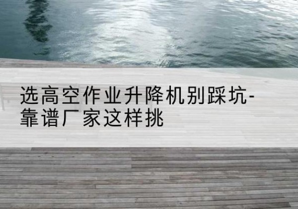 宕昌剪叉式升降机厂家-选高空作业升降机别踩坑-靠谱厂家这样挑