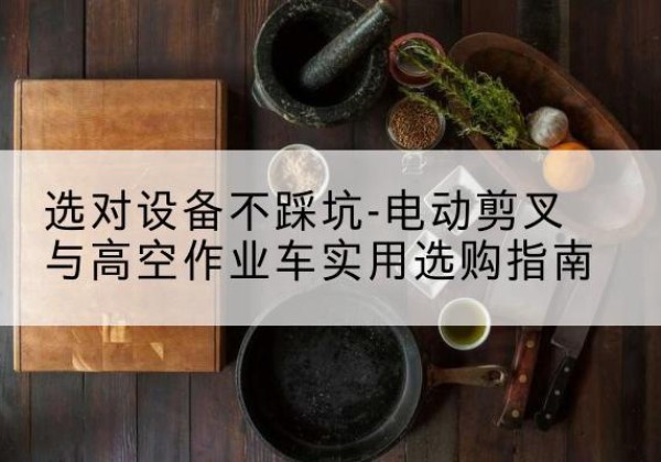 宕昌电动剪叉升降平台怎么选-选对设备不踩坑-电动剪叉与高空作业车实用选购指南