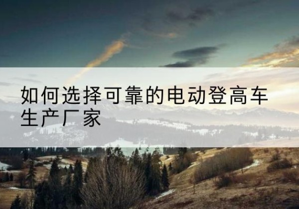 宕昌电动登高车厂家-如何选择可靠的电动登高车生产厂家