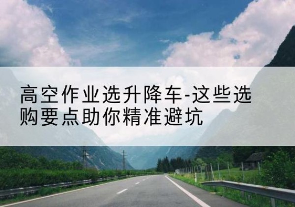 宕昌升降车厂家-高空作业选升降车-这些选购要点助你*避坑