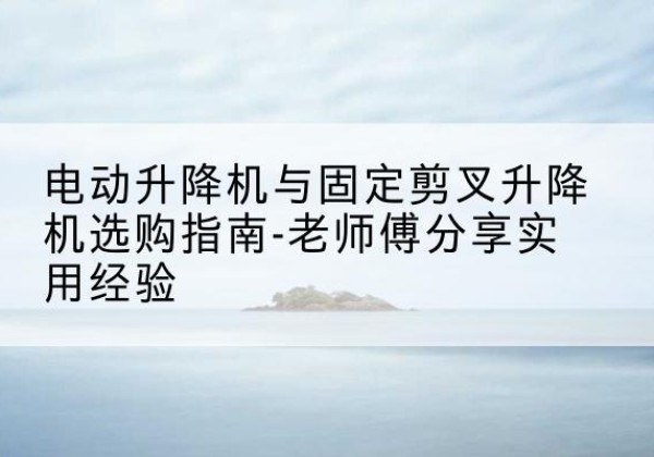 宕昌电动升降机怎么选-电动升降机与固定剪叉升降机选购指南-老师傅分享实用经验