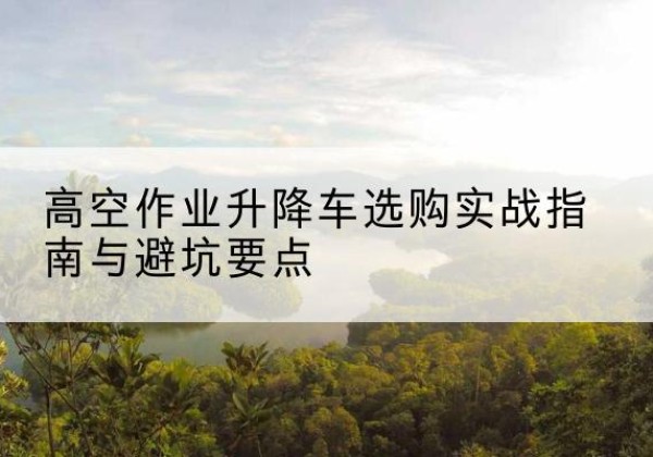 宕昌升降车怎么选-高空作业升降车选购实战指南与避坑要点