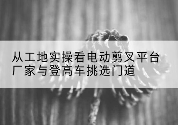 宕昌电动剪叉升降平台厂家-从工地实操看电动剪叉平台厂家与登高车挑选门道