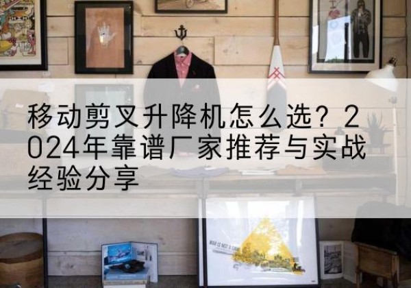 宕昌升降平台厂家推荐-移动剪叉升降机怎么选？2024年靠谱厂家推荐与实战经验分享